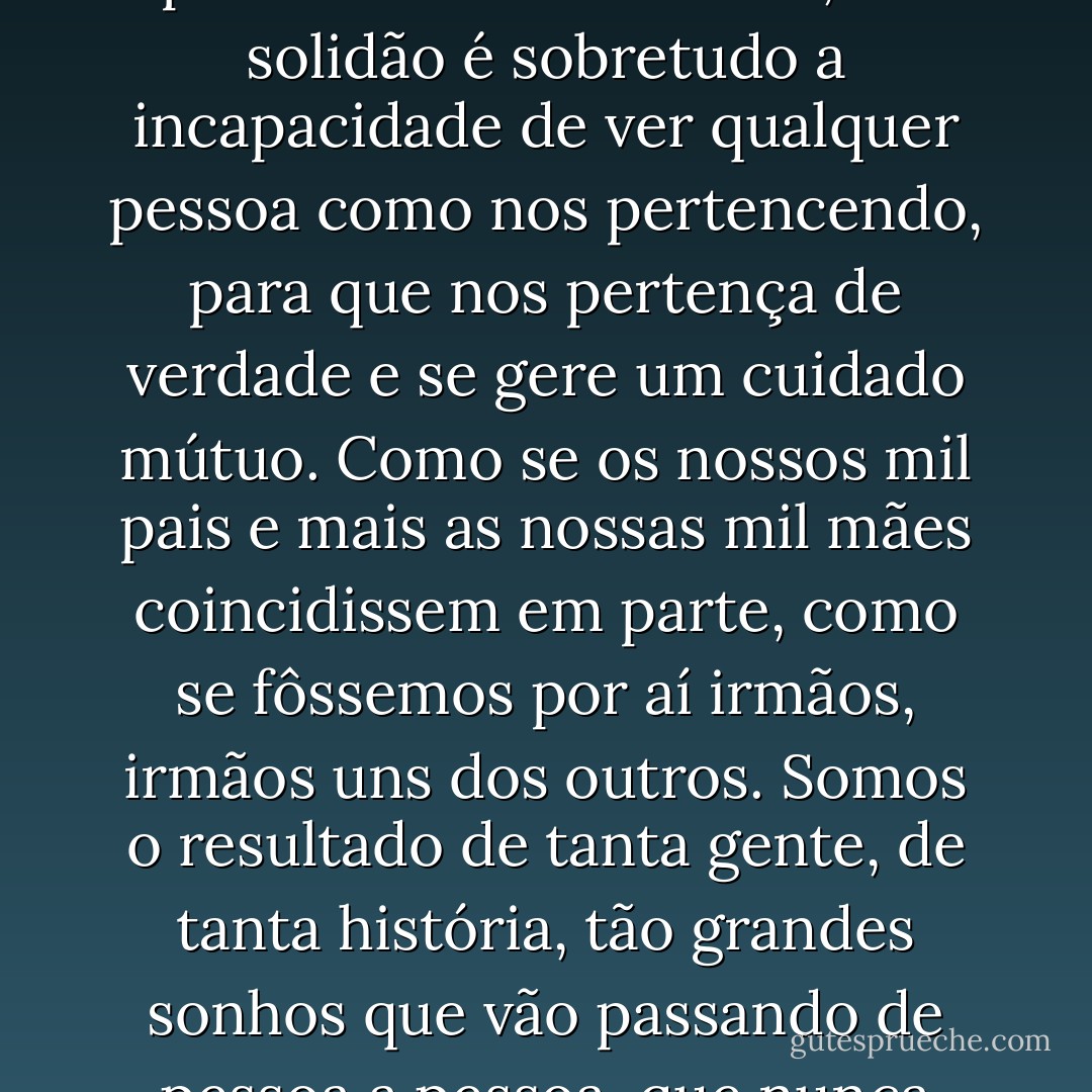 O Crisóstomo disse ao Camilo: todos nascemos filhos de mil pais e de mais mil mães, e a solidão é sobretudo a incapacidade de ver qualquer pessoa como nos pertencendo, para que nos pertença de verdade e se gere um cuidado mútuo. Como se os nossos mil pais e mais as nossas mil mães coincidissem em parte, como se fôssemos por aí irmãos, irmãos uns dos outros. Somos o resultado de tanta gente, de tanta história, tão grandes sonhos que vão passando de pessoa a pessoa, que nunca estaremos sós. - Valter Hugo Mãe