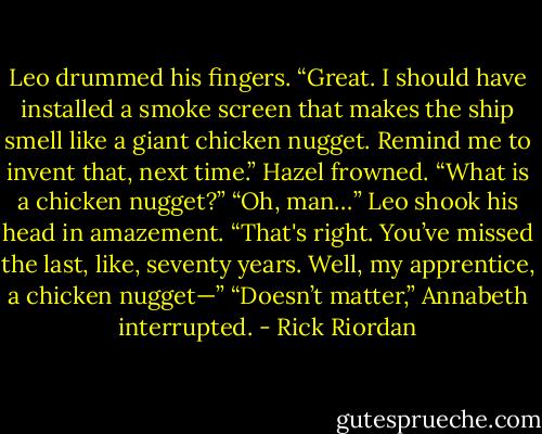 Leo drummed his fingers. “Great. I should have installed a smoke screen that makes the ship smell like a giant chicken nugget. Remind me to invent that, next time.”<br />Hazel frowned. “What is a chicken nugget?”<br />“Oh, man…” Leo shook his head in amazement. “That's right. You’ve missed the last, like, seventy years. Well, my apprentice, a chicken nugget—”<br />“Doesn’t matter,” Annabeth interrupted. - Rick Riordan