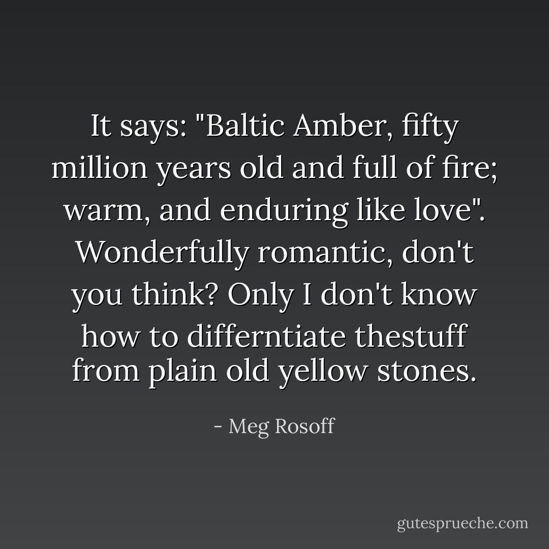 It says: "Baltic Amber, fifty million years old and full of fire; warm, and enduring like love". Wonderfully romantic, don't you think? Only I don't know how to differntiate thestuff from plain old yellow stones. - Meg Rosoff