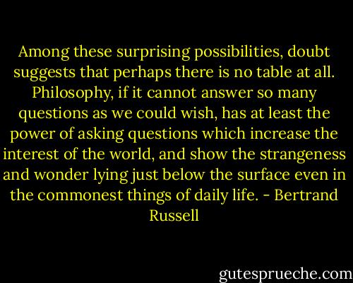 Among these surprising possibilities, doubt suggests that perhaps there is no table at all. Philosophy, if it cannot answer so many questions as we could wish, has at least the power of asking questions which increase the interest of the world, and show the strangeness and wonder lying just below the surface even in the commonest things of daily life. - Bertrand Russell