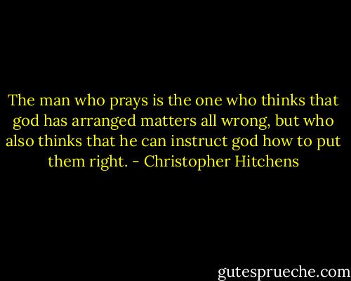The man who prays is the one who thinks that god has arranged matters all wrong, but who also thinks that he can instruct god how to put them right. - Christopher Hitchens