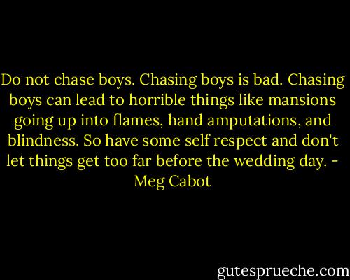 Do not chase boys. Chasing boys is bad. Chasing boys can lead to horrible things like mansions going up into flames, hand amputations, and blindness. So have some self respect and don't let things get too far before the wedding day. - Meg Cabot