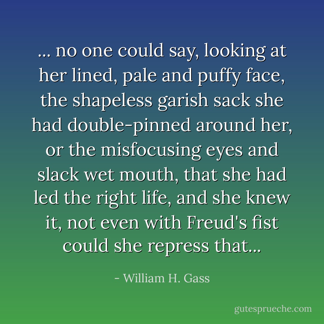 ... no one could say, looking at her lined, pale and puffy face, the shapeless garish sack she had double-pinned around her, or the misfocusing eyes and slack wet mouth, that she had led the right life, and she knew it, not even with Freud's fist could she repress that... - William H. Gass