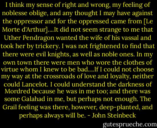 I think my sense of right and wrong, my feeling of noblesse oblige, and any thought I may have against the oppressor and for the oppressed came from [Le Morte d'Arthur]....It did not seem strange to me that Uther Pendragon wanted the wife of his vassal and took her by trickery. I was not frightened to find that there were evil knights, as well as noble ones. In my own town there were men who wore the clothes of virtue whom I knew to be bad....If I could not choose my way at the crossroads of love and loyalty, neither could Lancelot. I could understand the darkness of Mordred because he was in me too; and there was some Galahad in me, but perhaps not enough. The Grail feeling was there, however, deep-planted, and perhaps always will be. - John Steinbeck