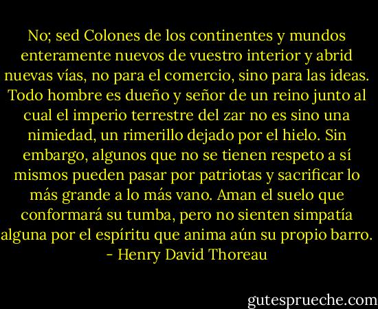 No; sed Colones de los continentes y mundos enteramente nuevos de vuestro interior y abrid nuevas vías, no para el comercio, sino para las ideas.<br />Todo hombre es dueño y señor de un reino junto al cual el imperio terrestre del zar no es sino una nimiedad, un rimerillo dejado por el hielo. Sin embargo, algunos que no se tienen respeto a sí mismos pueden pasar por patriotas y sacrificar lo más grande a lo más vano. Aman el suelo que conformará su tumba, pero no sienten simpatía alguna por el espíritu que anima aún su propio barro. - Henry David Thoreau