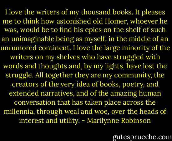 I love the writers of my thousand books. It pleases me to think how astonished old Homer, whoever he was, would be to find his epics on the shelf of such an unimaginable being as myself, in the middle of an unrumored continent. I love the large minority of the writers on my shelves who have struggled with words and thoughts and, by my lights, have lost the struggle. All together they are my community, the creators of the very idea of books, poetry, and extended narratives, and of the amazing human conversation that has taken place across the millennia, through weal and woe, over the heads of interest and utility. - Marilynne Robinson