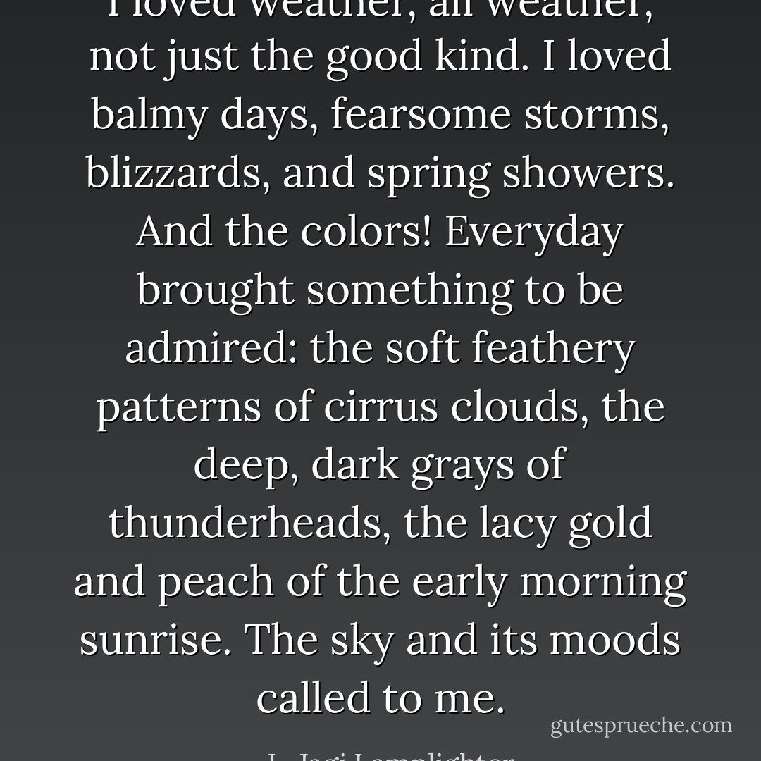 I loved weather, all weather, not just the good kind. I loved balmy days, fearsome storms, blizzards, and spring showers. And the colors! Everyday brought something to be admired: the soft feathery patterns of cirrus clouds, the deep, dark grays of thunderheads, the lacy gold and peach of the early morning sunrise. The sky and its moods called to me. - L. Jagi Lamplighter