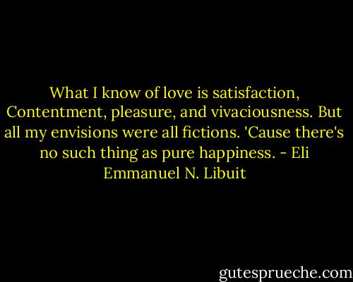 What I know of love is satisfaction,<br />Contentment, pleasure, and vivaciousness.<br />But all my envisions were all fictions.<br />'Cause there's no such thing as pure happiness. - Eli Emmanuel N. Libuit