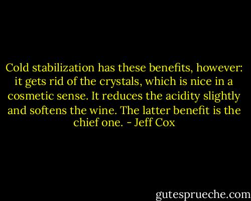 Cold stabilization has these benefits, however: it gets rid of the crystals, which is nice in a cosmetic sense. It reduces the acidity slightly and softens the wine. The latter benefit is the chief one. - Jeff Cox