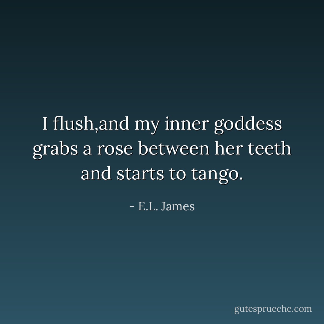 I flush,and my inner goddess grabs a rose between her teeth and starts to tango. - E.L. James