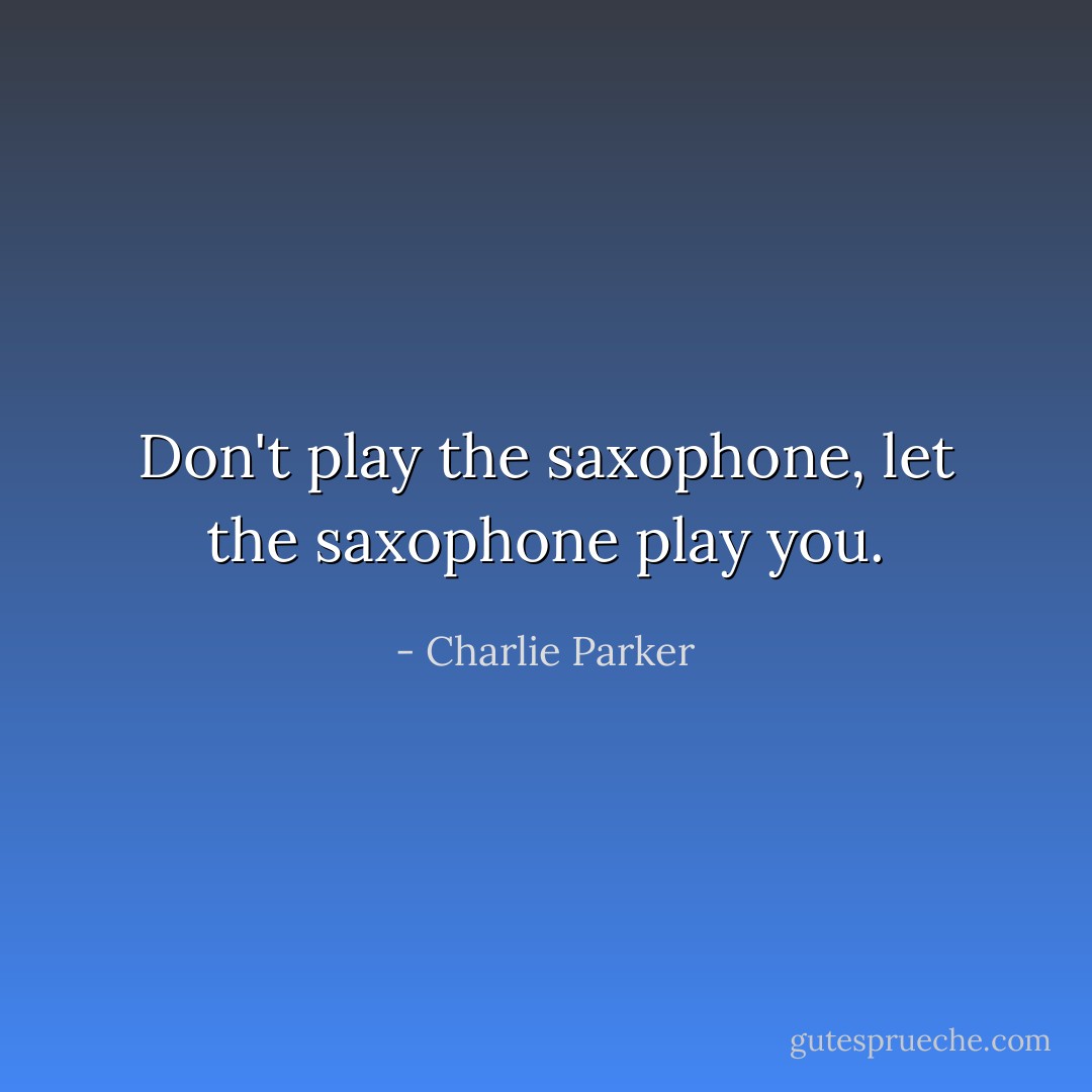 Don't play the saxophone, let the saxophone play you. - Charlie Parker