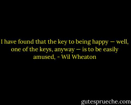 I have found that the key to being happy — well, one of the keys, anyway — is to be easily amused, - Wil Wheaton