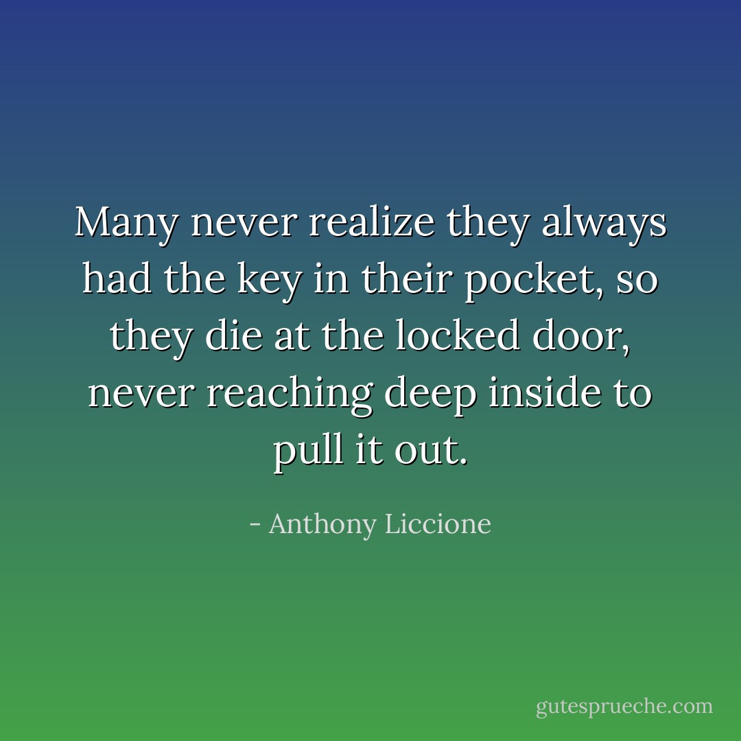 Many never realize they always had the key in their pocket, so they die at the locked door, never reaching deep inside to pull it out. - Anthony Liccione