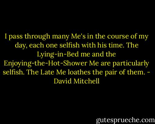 I pass through many Me's in the course of my day, each one selfish with his time. The Lying-in-Bed me and the Enjoying-the-Hot-Shower Me are particularly selfish. The Late Me loathes the pair of them. - David Mitchell