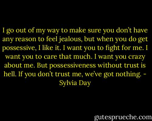 I go out of my way to make sure you don’t have any reason to feel jealous, but when you do get possessive, I like it. I want you to fight for me. I want you to care that much. I want you crazy about me. But possessiveness without trust is hell. If you don’t trust me, we’ve got nothing. - Sylvia Day