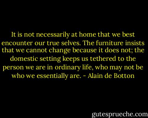 It is not necessarily at home that we best encounter our true selves. The furniture insists that we cannot change because it does not; the domestic setting keeps us tethered to the person we are in ordinary life, who may not be who we essentially are. - Alain de Botton