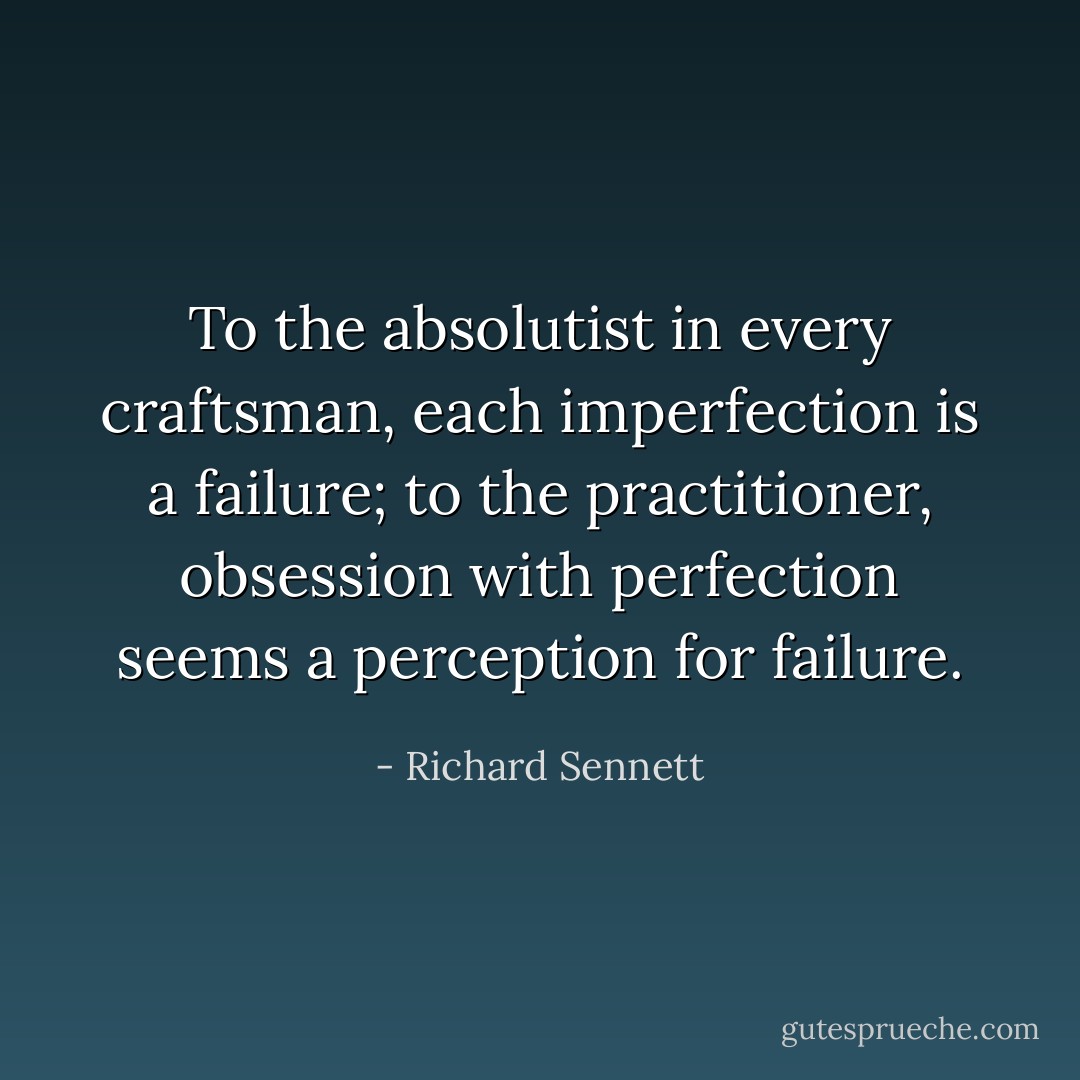 To the absolutist in every craftsman, each imperfection is a failure; to the practitioner, obsession with perfection seems a perception for failure. - Richard Sennett
