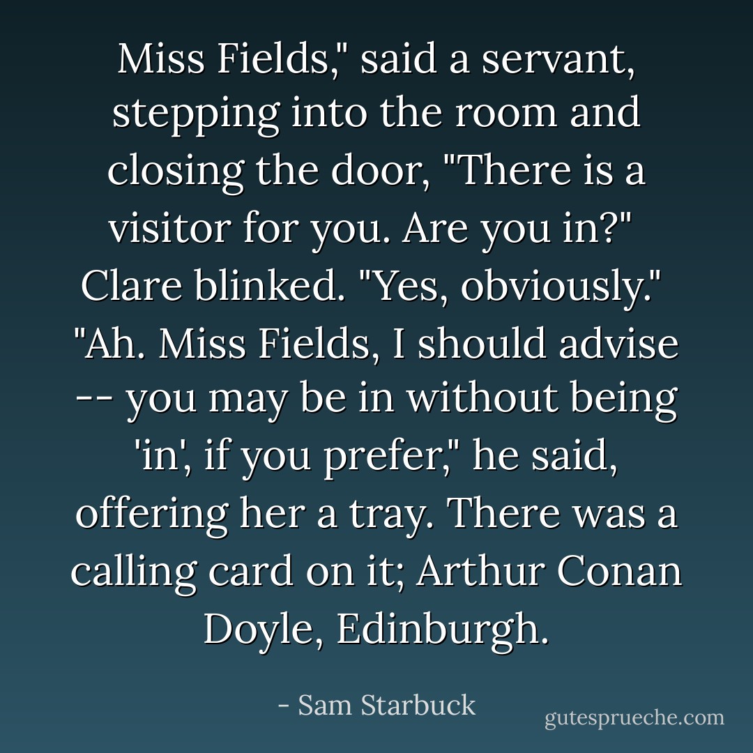 Miss Fields," said a servant, stepping into the room and closing the door, "There is a visitor for you. Are you in?"<br /><br />Clare blinked. "Yes, obviously."<br /><br />"Ah. Miss Fields, I should advise -- you may be in without being 'in', if you prefer," he said, offering her a tray. There was a calling card on it; Arthur Conan Doyle, Edinburgh. - Sam Starbuck