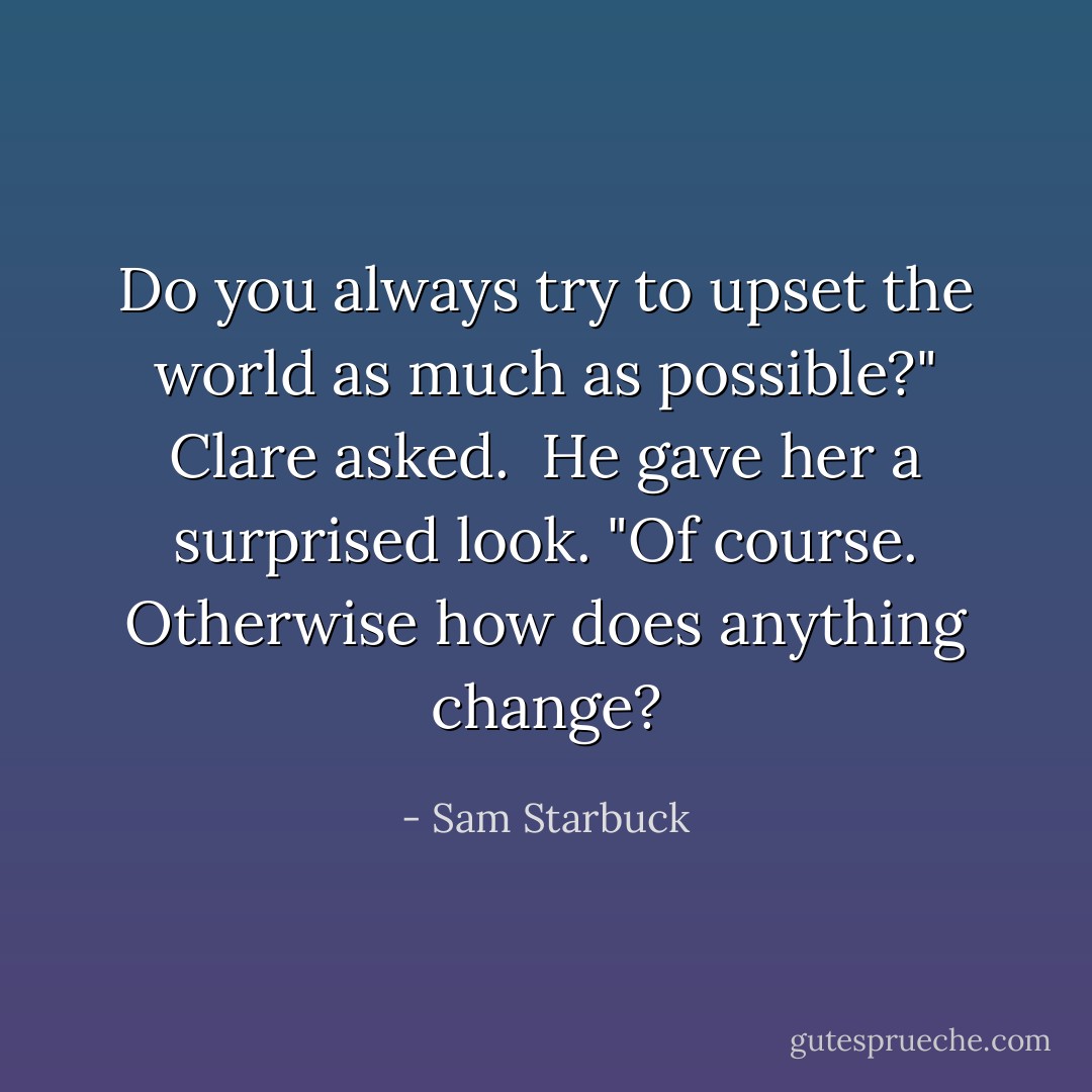 Do you always try to upset the world as much as possible?" Clare asked.<br /><br />He gave her a surprised look. "Of course. Otherwise how does anything change? - Sam Starbuck