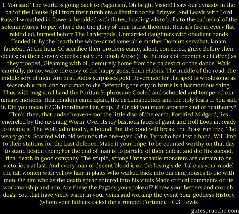 1<br /><br />You said ‘The world is going back to Paganism’.<br />Oh bright Vision! I saw our dynasty in the bar of the House<br />Spill from their tumblers a libation to the Erinyes,<br />And Leavis with Lord Russell wreathed in flowers, heralded with flutes,<br />Leading white bulls to the cathedral of the solemn Muses<br />To pay where due the glory of their latest theorem.<br />Hestia’s fire in every flat, rekindled, burned before<br />The Lardergods. Unmarried daughters with obedient hands<br />Tended it. By the hearth the white-armd venerable mother<br />Domum servabat, lanam faciebat. At the hour<br />Of sacrifice their brothers came, silent, corrected, grave<br />Before their elders; on their downy cheeks easily the blush<br />Arose (it is the mark of freemen’s children) as they trooped,<br />Gleaming with oil, demurely home from the palaestra or the dance.<br />Walk carefully, do not wake the envy of the happy gods,<br />Shun Hubris. The middle of the road, the middle sort of men,<br />Are best. Aidos surpasses gold. Reverence for the aged<br />Is wholesome as seasonable rain, and for a man to die<br />Defending the city in battle is a harmonious thing.<br />Thus with magistral hand the Puritan Sophrosune<br />Cooled and schooled and tempered our uneasy motions;<br />Heathendom came again, the circumspection and the holy fears …<br />You said it. Did you mean it? Oh inordinate liar, stop.<br /><br />2<br /><br />Or did you mean another kind of heathenry?<br />Think, then, that under heaven-roof the little disc of the earth,<br />Fortified Midgard, lies encircled by the ravening Worm.<br />Over its icy bastions faces of giant and troll<br />Look in, ready to invade it. The Wolf, admittedly, is bound;<br />But the bond wil1 break, the Beast run free. The weary gods,<br />Scarred with old wounds the one-eyed Odin, Tyr who has lost a hand,<br />Will limp to their stations for the Last defence. Make it your hope<br />To be counted worthy on that day to stand beside them;<br />For the end of man is to partake of their defeat and die<br />His second, final death in good company. The stupid, strong<br />Unteachable monsters are certain to be victorious at last,<br />And every man of decent blood is on the losing side.<br />Take as your model the tall women with yellow hair in plaits<br />Who walked back into burning houses to die with men,<br />Or him who as the death spear entered into his vitals<br />Made critical comments on its workmanship and aim.<br />Are these the Pagans you spoke of? Know your betters and crouch, dogs;<br />You that have Vichy water in your veins and worship the event<br />Your goddess History (whom your fathers called the strumpet Fortune). - C.S. Lewis