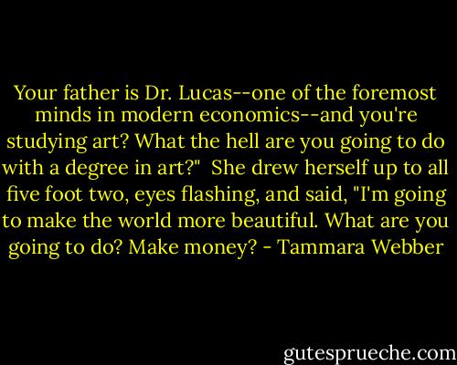Your father is Dr. Lucas--one of the foremost minds in modern economics--and you're studying art? What the hell are you going to do with a degree in art?"<br /><br />She drew herself up to all five foot two, eyes flashing, and said, "I'm going to make the world more beautiful. What are you going to do? Make money? - Tammara Webber
