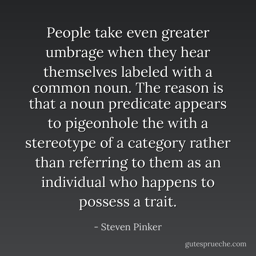 People take even greater umbrage when they hear themselves labeled with a common noun. The reason is that a noun predicate appears to pigeonhole the with a stereotype of a category rather than referring to them as an individual who happens to possess a trait. - Steven Pinker