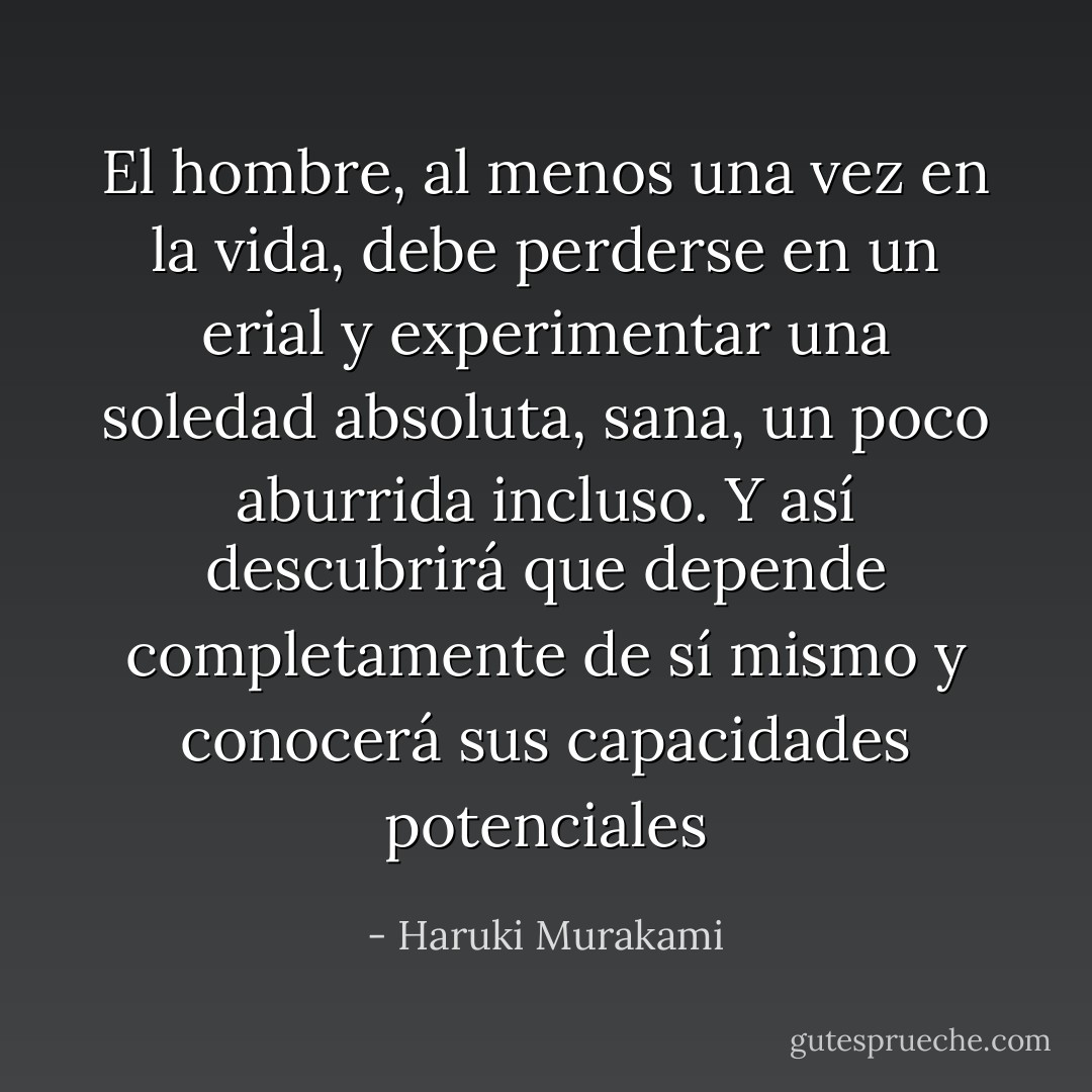 El hombre, al menos una vez en la vida, debe perderse en un erial y experimentar una soledad absoluta, sana, un poco aburrida incluso. Y así descubrirá que depende completamente de sí mismo y conocerá sus capacidades potenciales - Haruki Murakami