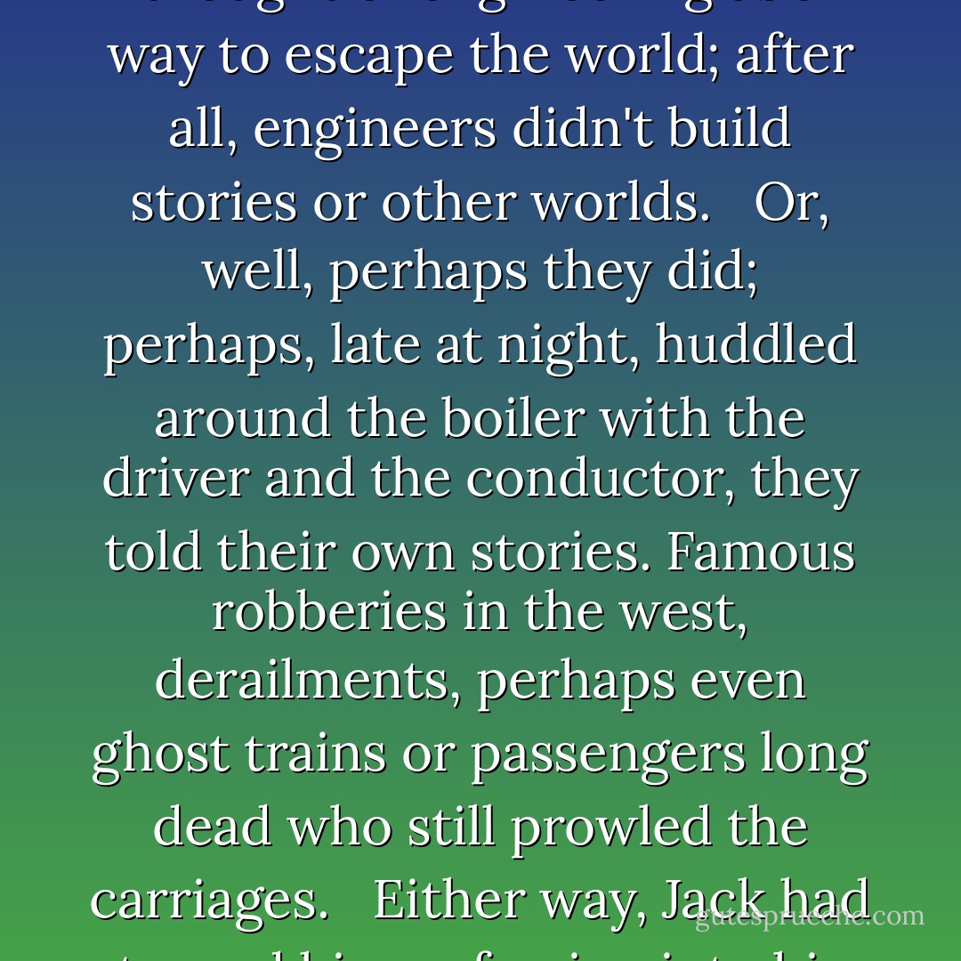 He looked down at the desk, at his notebook resting there with the pen on top. He had never thought of engineering as a way to escape the world; after all, engineers didn't build stories or other worlds. <br /><br />Or, well, perhaps they did; perhaps, late at night, huddled around the boiler with the driver and the conductor, they told their own stories. Famous robberies in the west, derailments, perhaps even ghost trains or passengers long dead who still prowled the carriages. <br /><br />Either way, Jack had turned his profession into his escape, which Ellis could respect. - Sam Starbuck