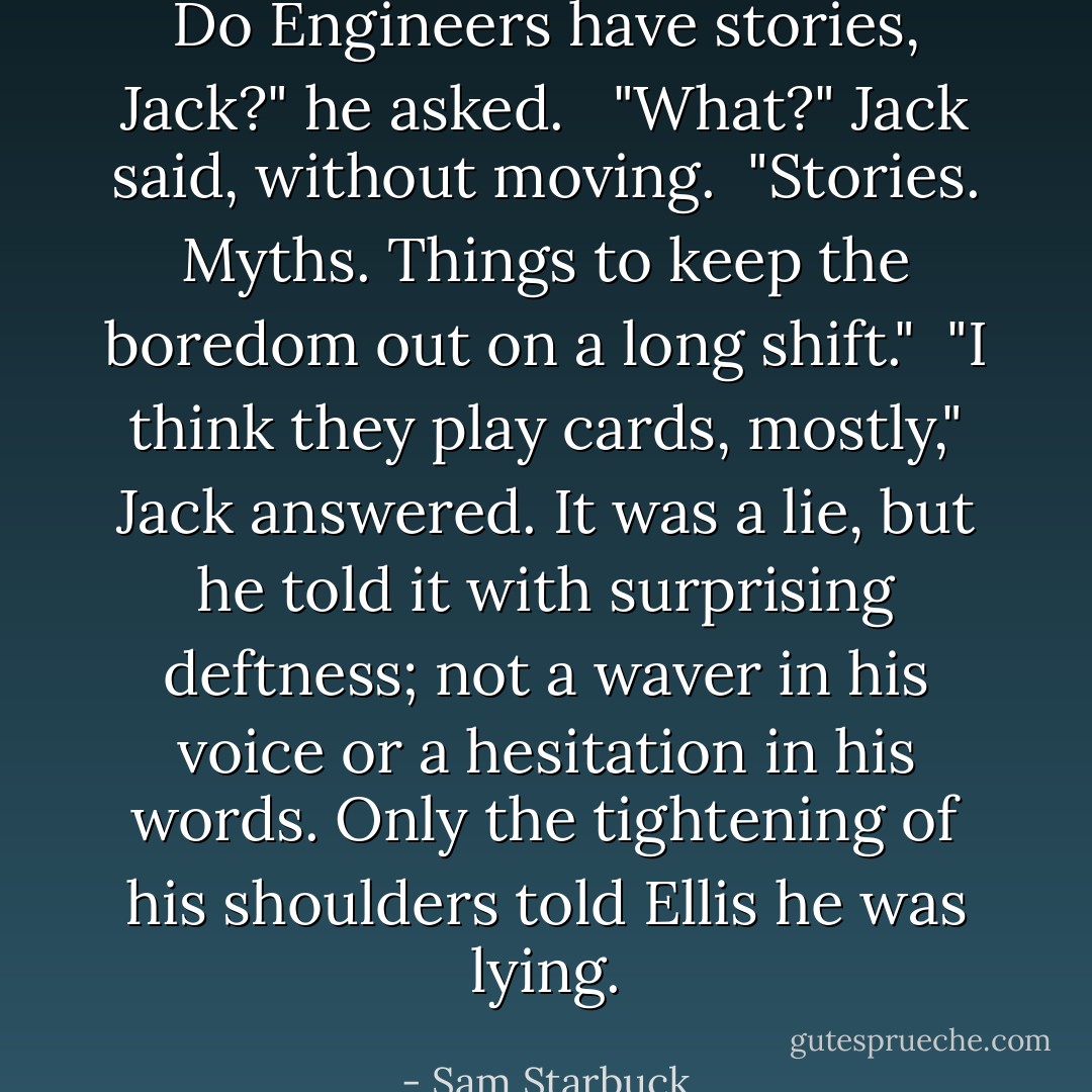 Do Engineers have stories, Jack?" he asked. <br /><br />"What?" Jack said, without moving.<br /><br />"Stories. Myths. Things to keep the boredom out on a long shift."<br /><br />"I think they play cards, mostly," Jack answered. It was a lie, but he told it with surprising deftness; not a waver in his voice or a hesitation in his words. Only the tightening of his shoulders told Ellis he was lying. - Sam Starbuck