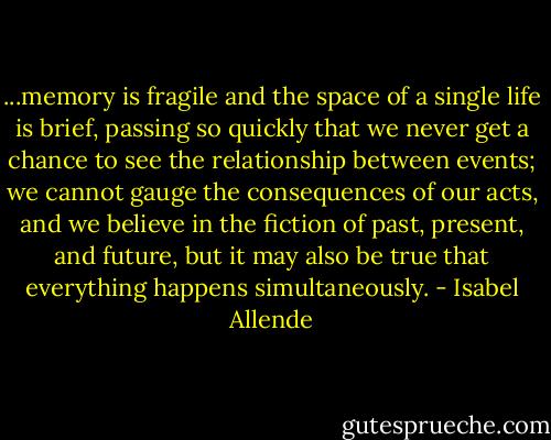 ...memory is fragile and the space of a single life is brief, passing so quickly that we never get a chance to see the relationship between events; we cannot gauge the consequences of our acts, and we believe in the fiction of past, present, and future, but it may also be true that everything happens simultaneously. - Isabel Allende