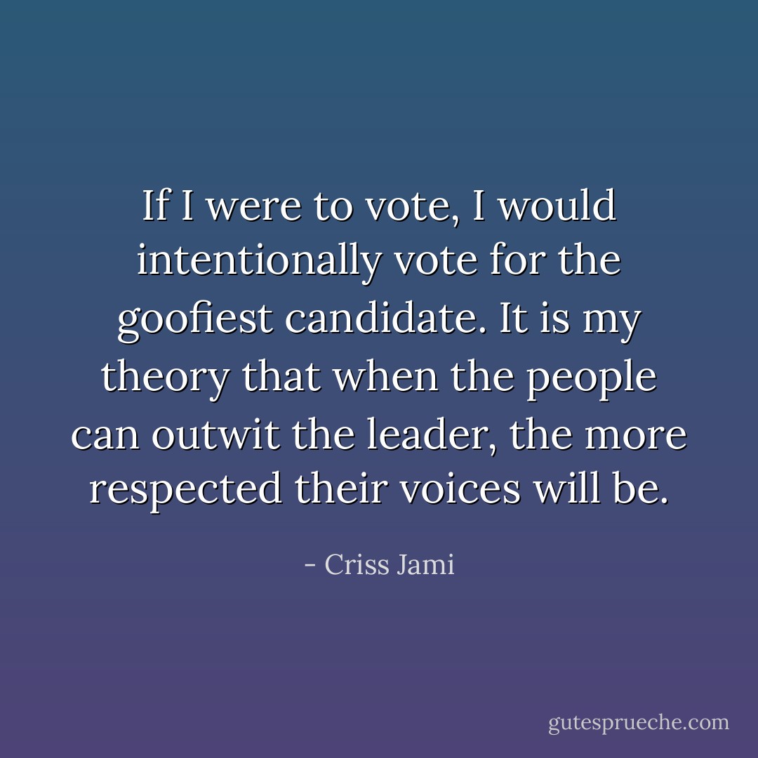 If I were to vote, I would intentionally vote for the goofiest candidate. It is my theory that when the people can outwit the leader, the more respected their voices will be. - Criss Jami