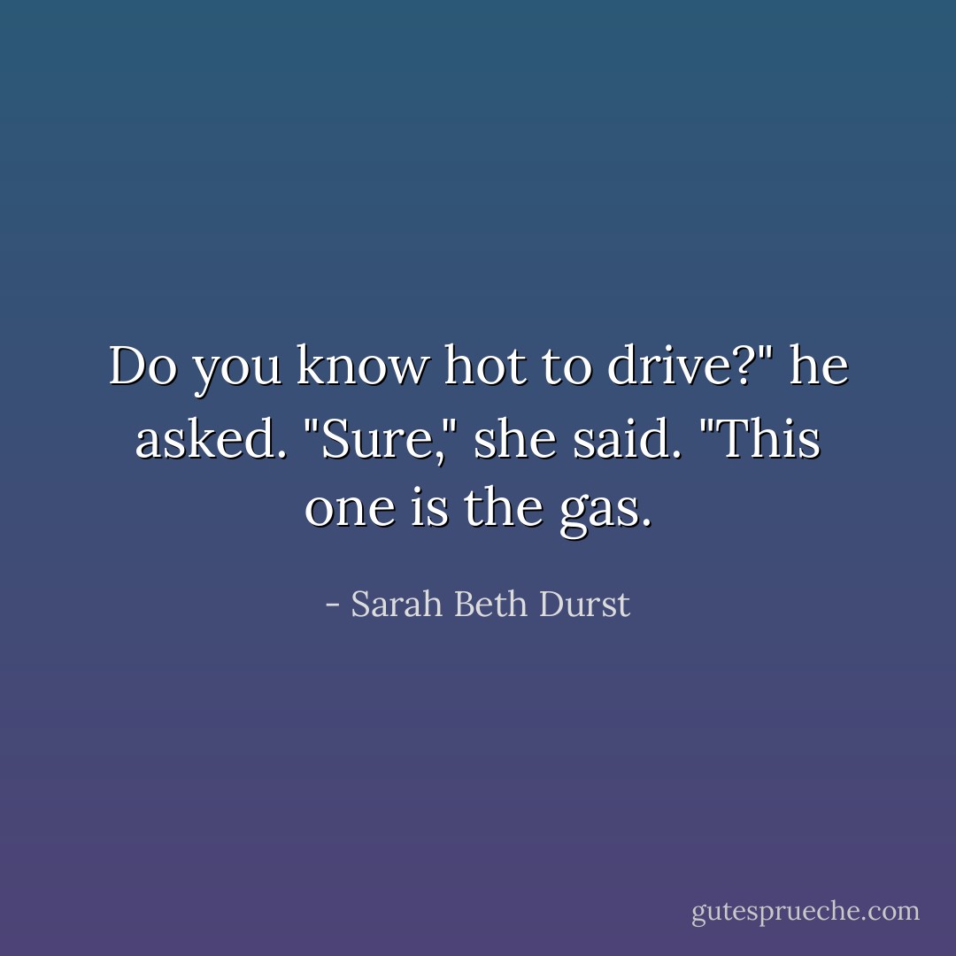Do you know hot to drive?" he asked.<br />"Sure," she said. "This one is the gas. - Sarah Beth Durst