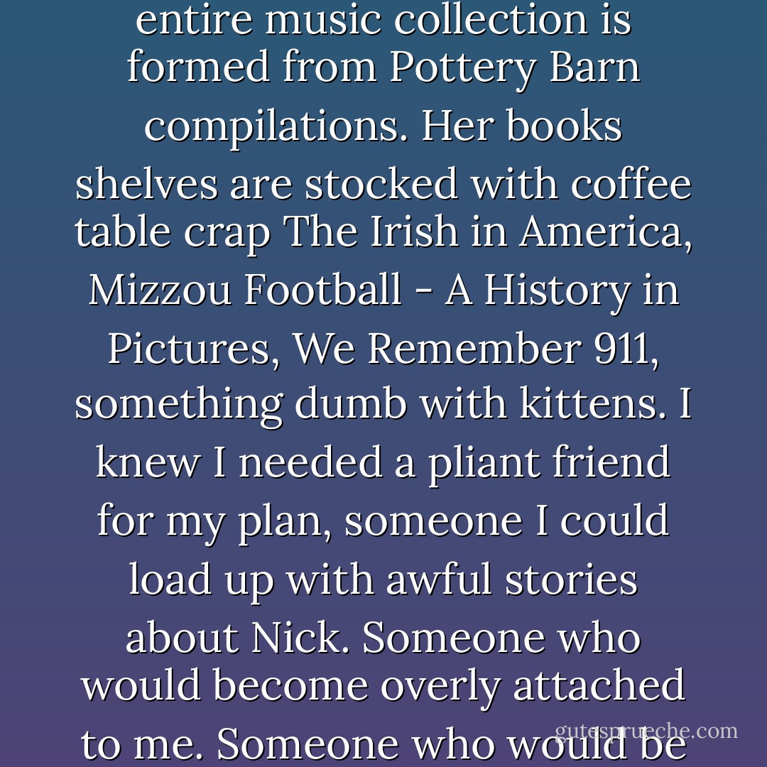 The midwest is full of these types of people. The nice enoughs but with a soul made of plastic. Easy to mold, easy to wipe down. The woman's entire music collection is formed from Pottery Barn compilations. Her books shelves are stocked with coffee table crap The Irish in America, Mizzou Football - A History in Pictures, We Remember 911, something dumb with kittens. I knew I needed a pliant friend for my plan, someone I could load up with awful stories about Nick. Someone who would become overly attached to me. Someone who would be easy to manipulate. Who wouldn't think to hard about anything I said because she felt privileged to hear it. - Gillian Flynn