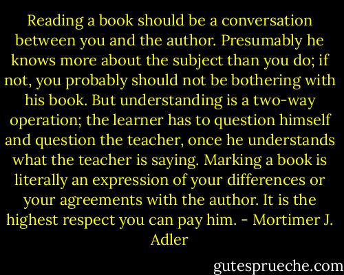 Reading a book should be a conversation between you and the author. Presumably he knows more about the subject than you do; if not, you probably should not be bothering with his book. But understanding is a two-way operation; the learner has to question himself and question the teacher, once he understands what the teacher is saying. Marking a book is literally an expression of your differences or your agreements with the author. It is the highest respect you can pay him. - Mortimer J. Adler