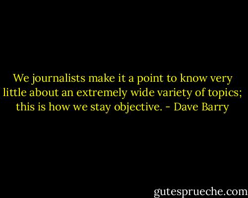 We journalists make it a point to know very little about an extremely wide variety of topics; this is how we stay objective. - Dave Barry