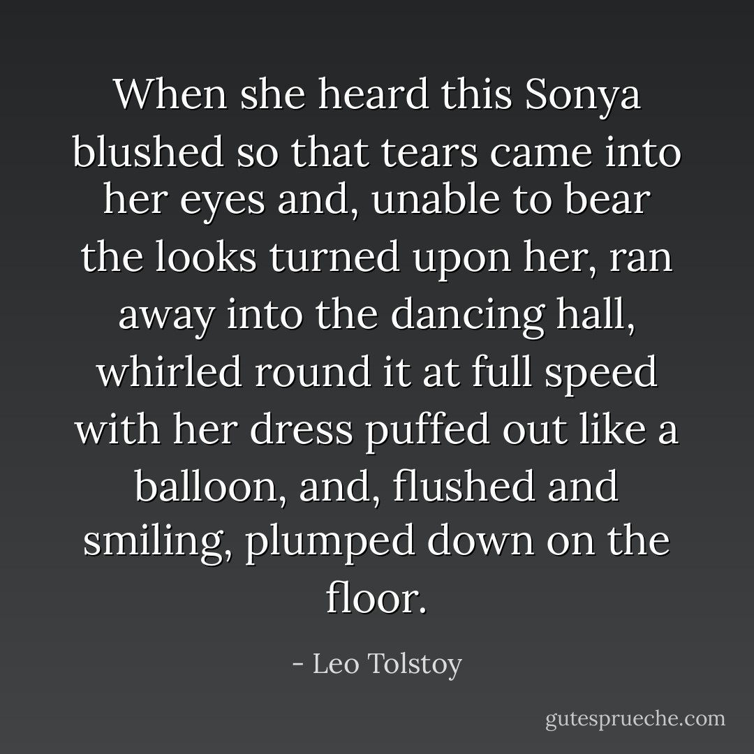 When she heard this Sonya blushed so that tears came into her eyes and, unable to bear the looks turned upon her, ran away into the dancing hall, whirled round it at full speed with her dress puffed out like a balloon, and, flushed and smiling, plumped down on the floor. - Leo Tolstoy