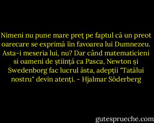 Nimeni nu pune mare preț pe faptul că un preot oarecare se exprimă îin favoarea lui Dumnezeu. Asta-i meseria lui, nu? Dar când matematicieni si oameni de știință ca Pasca, Newton și Swedenborg fac lucrul ăsta, adepții "Tatălui nostru" devin atenți. - Hjalmar Söderberg