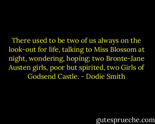 There used to be two of us always on the look-out for life, talking to Miss Blossom at night, wondering, hoping; two Bronte-Jane Austen girls, poor but spirited, two Girls of Godsend Castle. - Dodie Smith