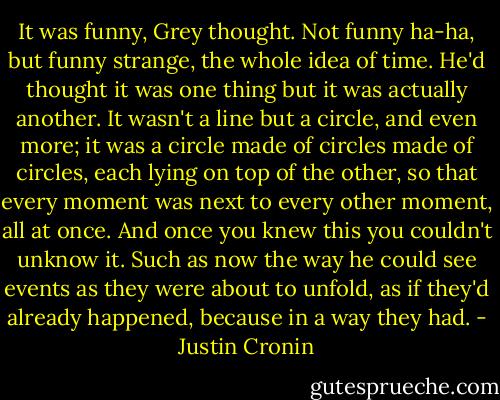 It was funny, Grey thought. Not funny ha-ha, but funny strange, the whole idea of time. He'd thought it was one thing but it was actually another. It wasn't a line but a circle, and even more; it was a circle made of circles made of circles, each lying on top of the other, so that every moment was next to every other moment, all at once. And once you knew this you couldn't unknow it. Such as now the way he could see events as they were about to unfold, as if they'd already happened, because in a way they had. - Justin Cronin