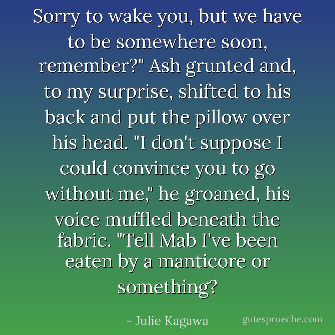 Sorry to wake you, but we have to be somewhere soon, remember?"<br />Ash grunted and, to my surprise, shifted to his back and put the pillow over his head. "I don't suppose I could convince you to go without me," he groaned, his voice muffled beneath the fabric. "Tell Mab I've been eaten by a manticore or something? - Julie Kagawa