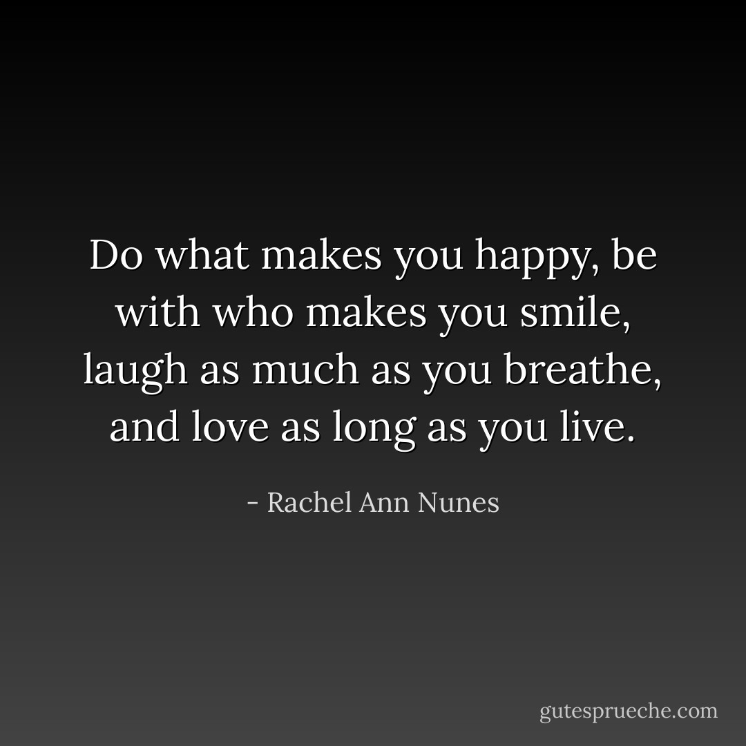 Do what makes you happy, be with who makes you smile, laugh as much as you breathe, and love as long as you live. - Rachel Ann Nunes