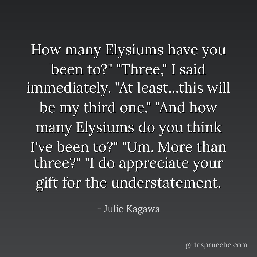 How many Elysiums have you been to?"<br />"Three," I said immediately. "At least...this will be my third one."<br />"And how many Elysiums do you think I've been to?"<br />"Um. More than three?"<br />"I do appreciate your gift for the understatement. - Julie Kagawa