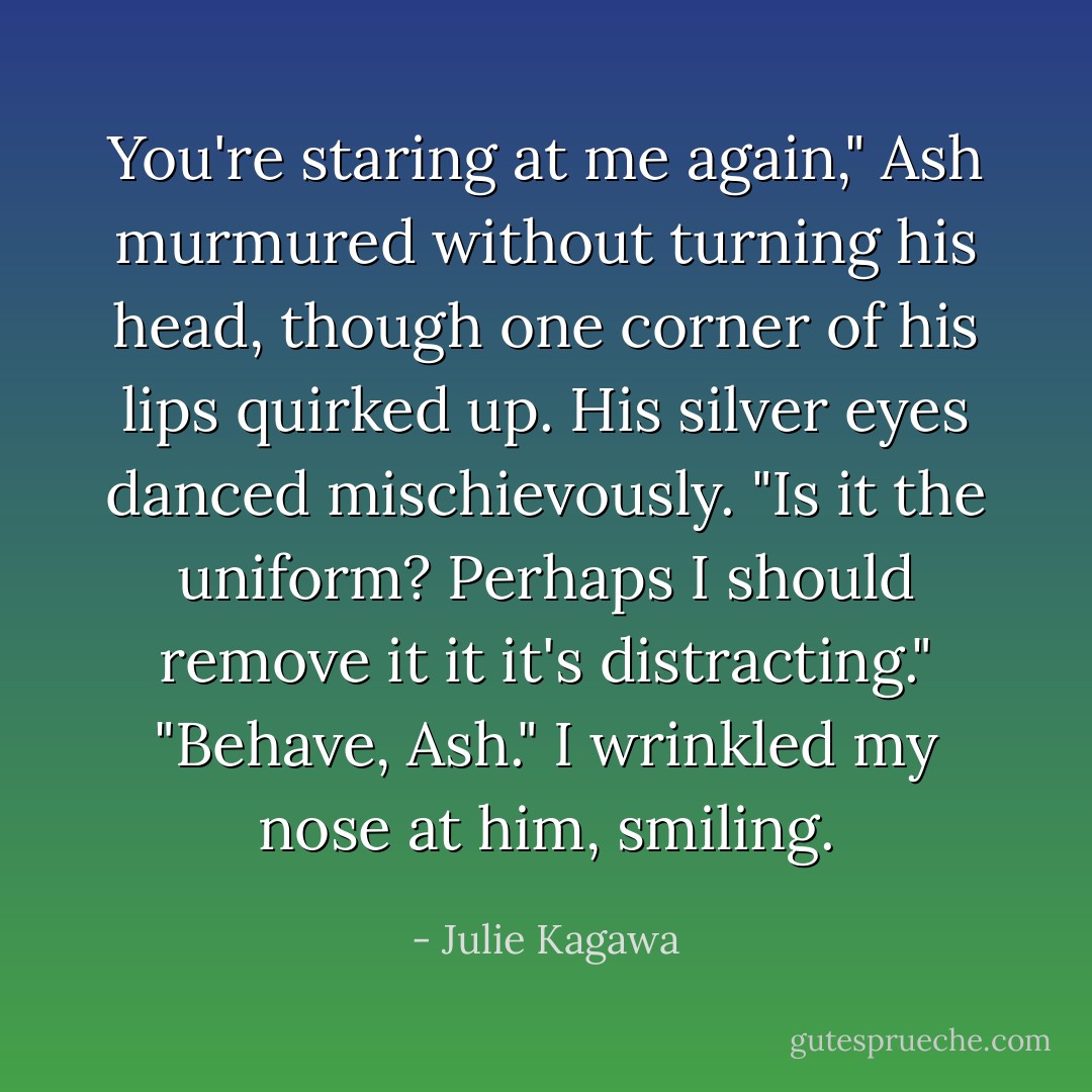 You're staring at me again," Ash murmured without turning his head, though one corner of his lips quirked up. His silver eyes danced mischievously. "Is it the uniform? Perhaps I should remove it it it's distracting."<br />"Behave, Ash." I wrinkled my nose at him, smiling. - Julie Kagawa