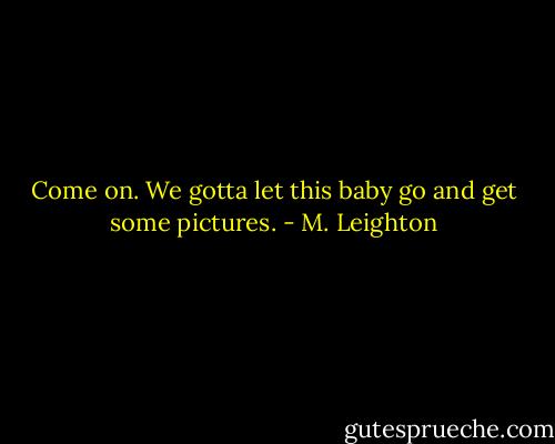 Come on. We gotta let this baby go and get some pictures. - M. Leighton