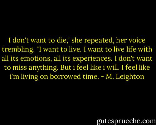 I don't want to die," she repeated, her voice trembling. "I want to live. I want to live life with all its emotions, all its experiences. I don't want to miss anything. But i feel like i will. I feel like i'm living on borrowed time. - M. Leighton