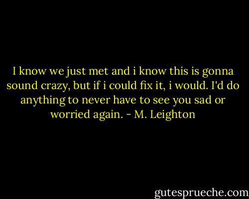 I know we just met and i know this is gonna sound crazy, but if i could fix it, i would. I'd do anything to never have to see you sad or worried again. - M. Leighton