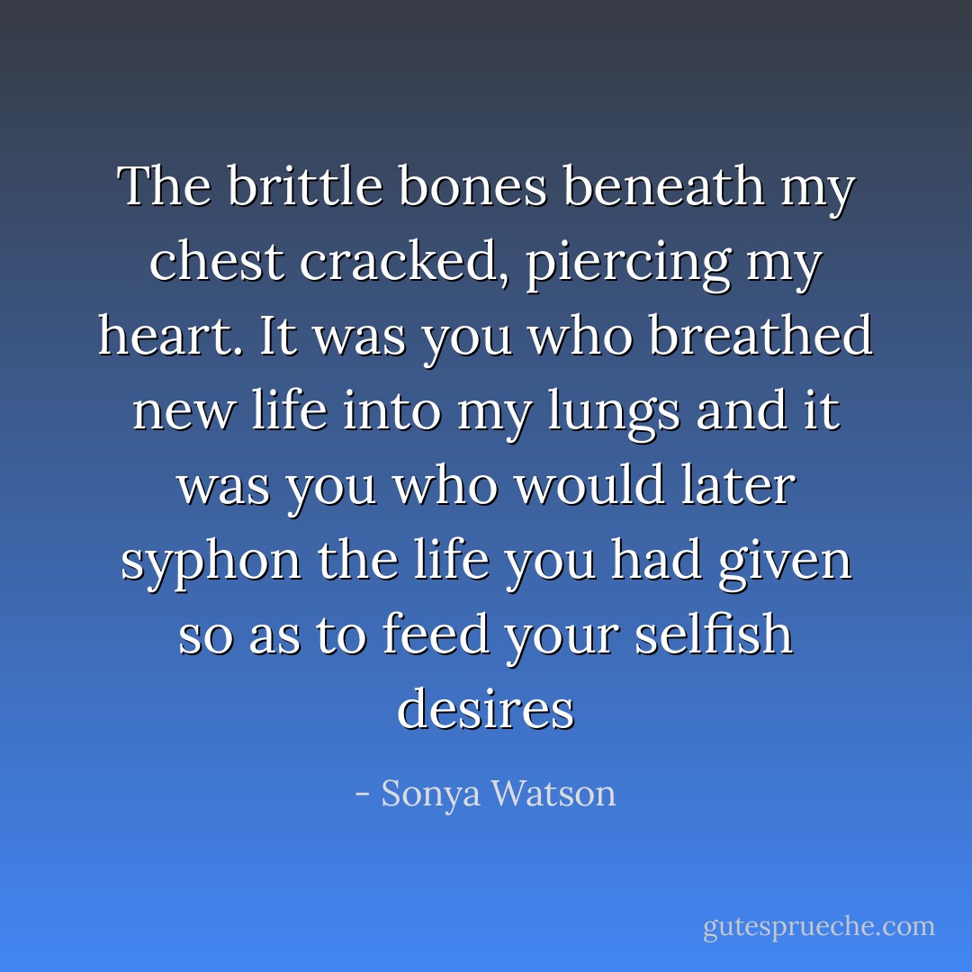 The brittle bones beneath my chest cracked, piercing my heart. It was you who breathed new life into my lungs and it was you who would later syphon the life you had given so as to feed your selfish desires - Sonya Watson