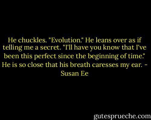He chuckles. "Evolution." He leans over as if telling me a secret. "I'll have you know that I've been this perfect since the beginning of time." He is so close that his breath caresses my ear. - Susan Ee