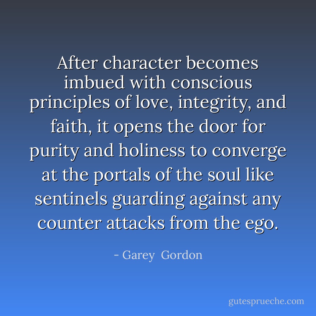 After character becomes imbued with conscious principles of love, integrity, and faith, it opens the door for purity and holiness to converge at the portals of the soul like sentinels guarding against any counter attacks from the ego. - Garey  Gordon