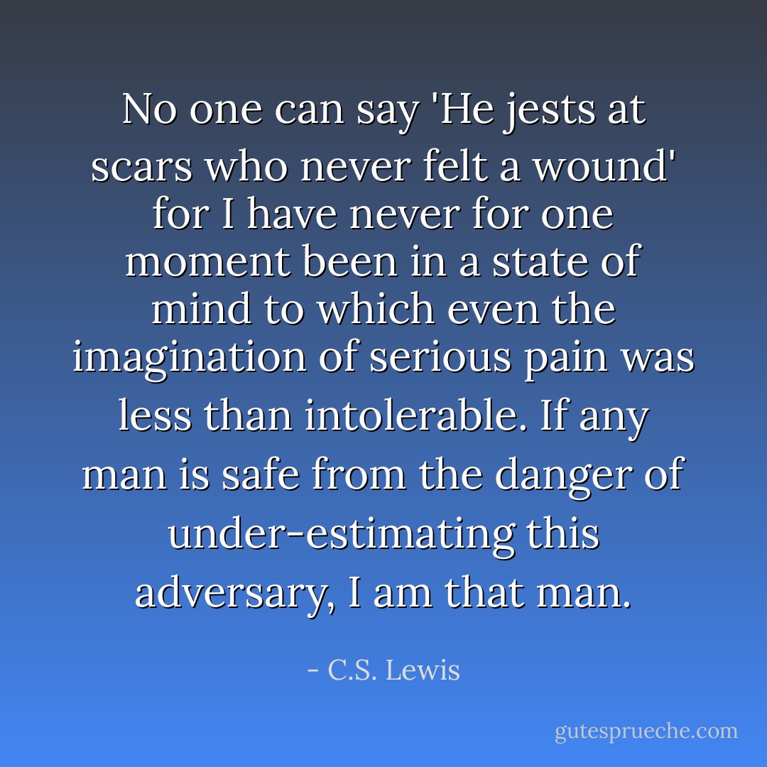 No one can say 'He jests at scars who never felt a wound' for I have never for one moment been in a state of mind to which even the imagination of serious pain was less than intolerable. If any man is safe from the danger of under-estimating this adversary, I am that man. - C.S. Lewis